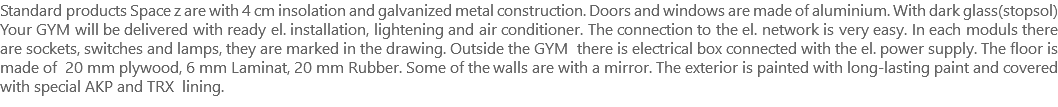 Standard products Space z are with 4 cm insolation and galvanized metal construction. Doors and windows are made of aluminium. With dark glass(stopsol) Your GYM will be delivered with ready el. installation, lightening and air conditioner. The connection to the el. network is very easy. In each moduls there are sockets, switches and lamps, they are marked in the drawing. Outside the GYM there is electrical box connected with the el. power supply. The floor is made of 20 mm plywood, 6 mm Laminat, 20 mm Rubber. Some of the walls are with a mirror. The exterior is painted with long-lasting paint and covered with special AKP and TRX lining.