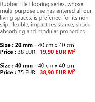 Rubber Tile Flooring series, whose multi-purpose use has entered all our living spaces, is preferred for its non-slip, flexible, impact resistance, shock absorbing and modular properties. Size : 20 mm - 40 cm x 40 cm Price : 38 EUR 19,90 EUR M2 Size : 40 mm - 40 cm x 40 cm Price : 75 EUR 38,90 EUR M2 